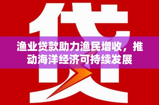 江安渔业贷款助力渔民增收，推动海洋经济可持续发展